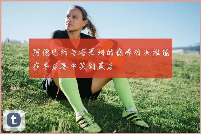 阿德巴约与塔图姆的巅峰对决谁能在季后赛中笑到最后