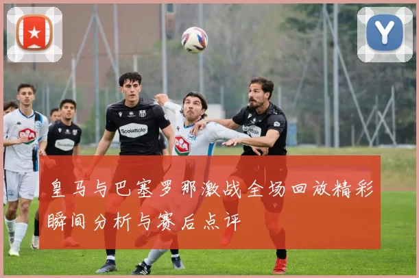 皇马与巴塞罗那激战全场回放精彩瞬间分析与赛后点评
