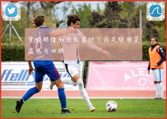曾经辉煌如今失落的下岗足球明星盘点与回顾