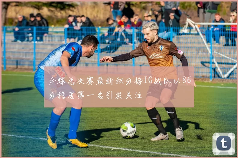 全球总决赛最新积分榜IG战队以86分稳居第一名引发关注