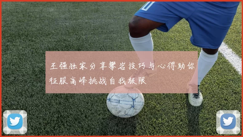 王强独家分享攀岩技巧与心得助你征服高峰挑战自我极限