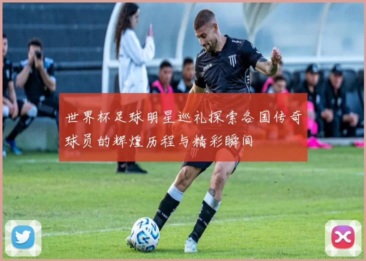 世界杯足球明星巡礼探索各国传奇球员的辉煌历程与精彩瞬间