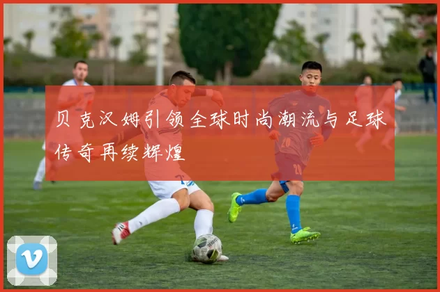 贝克汉姆引领全球时尚潮流与足球传奇再续辉煌