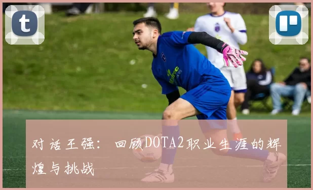 对话王强：回顾DOTA2职业生涯的辉煌与挑战