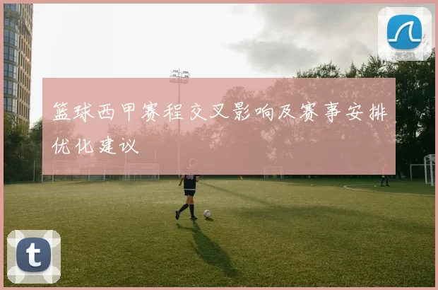 篮球西甲赛程交叉影响及赛事安排优化建议