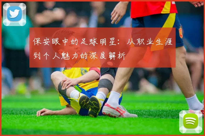 保安眼中的足球明星：从职业生涯到个人魅力的深度解析