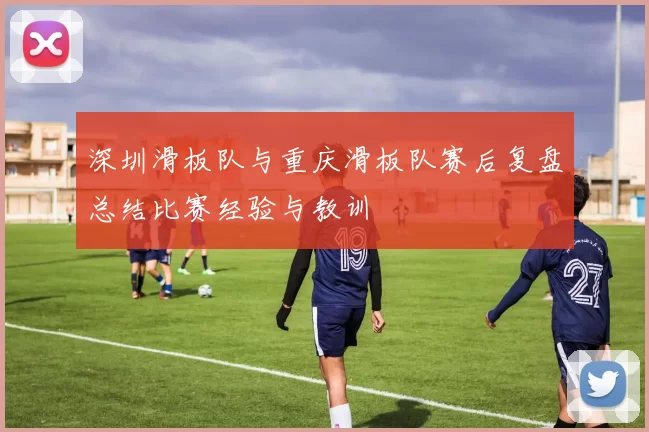 深圳滑板队与重庆滑板队赛后复盘总结比赛经验与教训