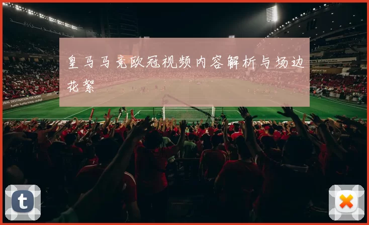 皇马马竞欧冠视频内容解析与场边花絮