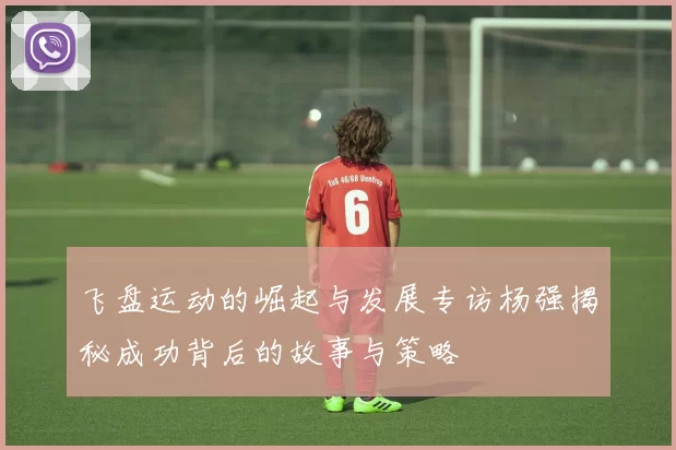 飞盘运动的崛起与发展专访杨强揭秘成功背后的故事与策略