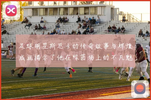 足球明星斯恩卡的传奇故事与辉煌成就揭示了他在绿茵场上的不凡魅力与影响力