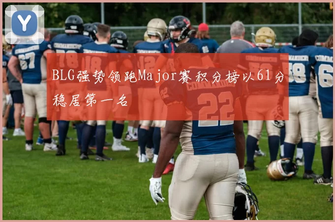 BLG强势领跑Major赛积分榜以61分稳居第一名