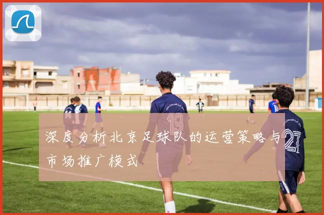 深度分析北京足球队的运营策略与市场推广模式