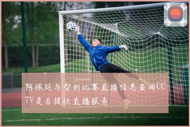 阿根廷与智利比赛直播信息查询CCTV是否提供直播服务