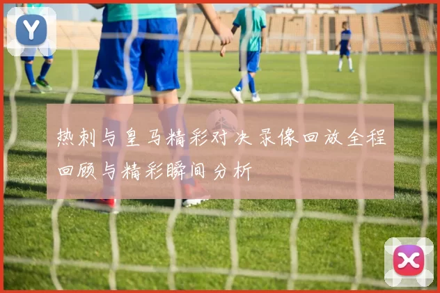 热刺与皇马精彩对决录像回放全程回顾与精彩瞬间分析