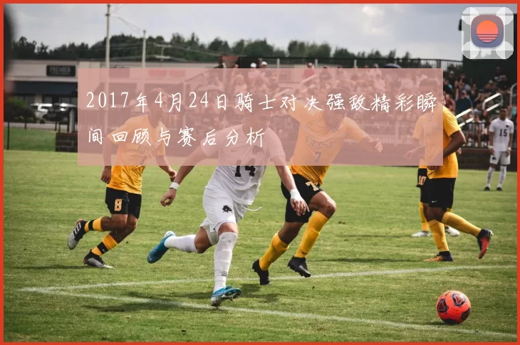 2017年4月24日骑士对决强敌精彩瞬间回顾与赛后分析